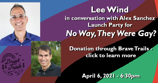 Part of the banner announcement for Lee Wind's Launch Party for "No Way, They Were Gay?" The graphic reads: Lee Wind in conversation with Alex Sanchez. Launch Party for "No Way, They Were Gay?" Donation through Brave Trails. Click to Learn More. April 6, 2021 - 6:30pm