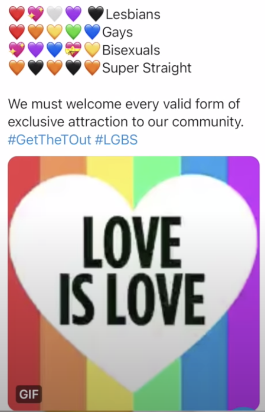 This is a screen shot of a Twitter post that has lots of rainbow heart emojis, and lists "Lesbians, Gays, Bisexuals, Super Straight" and then says "We must welcome every valid form of exclusive attraction to our community. #GetTheTOut #LGBS and it's followed by a rainbow GIF over a pride flag that reads "Love Is Love" 