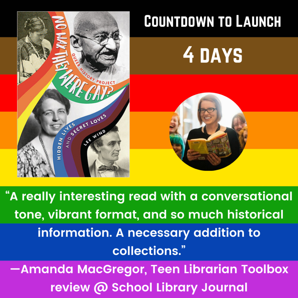 Promo countdown has the cover of No Way, They Were Gay? Hidden Lives and Secret Loves" by Lee Wind, and a photo of the reviewer Amanda MacGregor. The text reads "Countdown to Launch: 4 Days" and then the review quote: "A really interesting read with a conversational tone, vibrant format, and so much historical information. A necessary addition to collections." –Amanda MacGregor, Teen Librarian Toolbox review @ School Library Journal