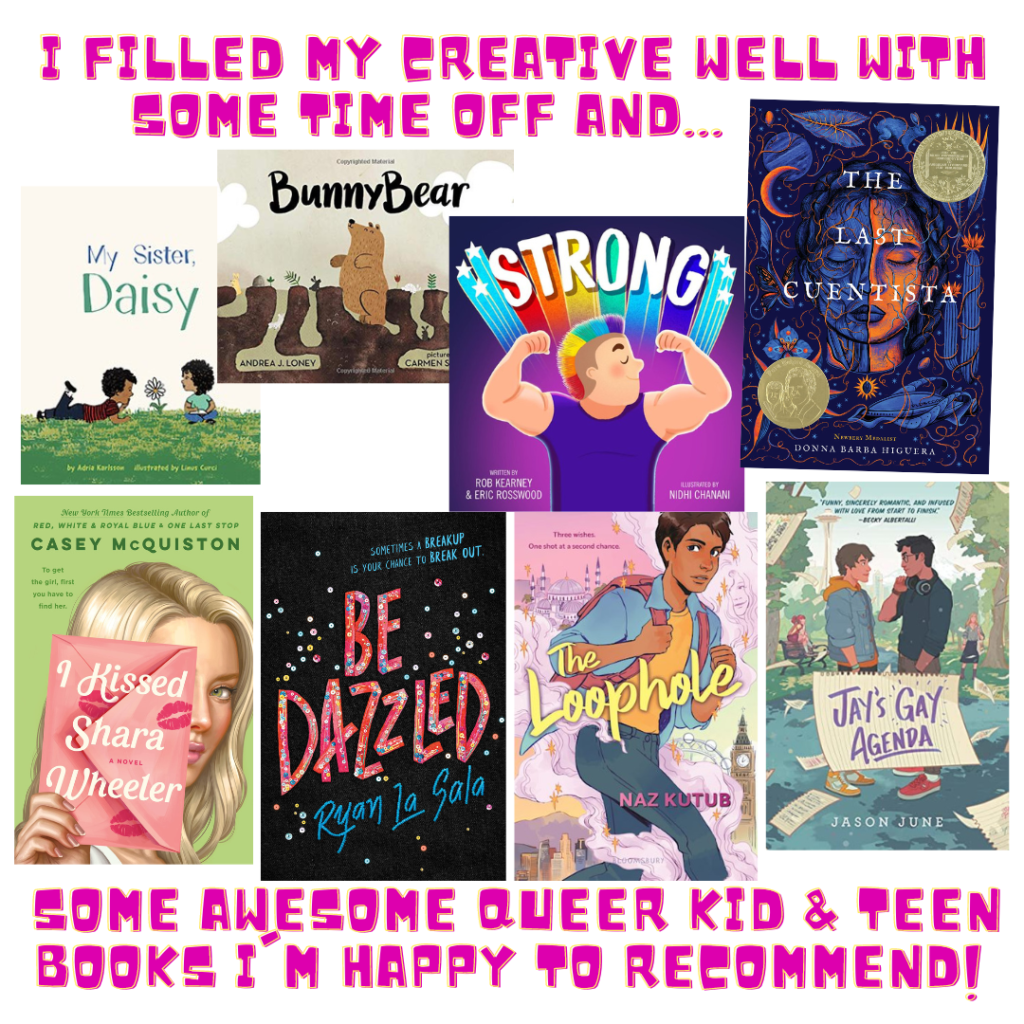 Graphic with the text "I filled my creative well with some time off and... some awesome Queer Kid and Teen books I'm happy to recommend! Covers of 8 books shown: My Sister, Daisy; BunnyBear; Strong; The Last Cuentista; I Kissed Shara Wheeler; Be Dazzled; The Loophole; Jay's Gay Agenda.
