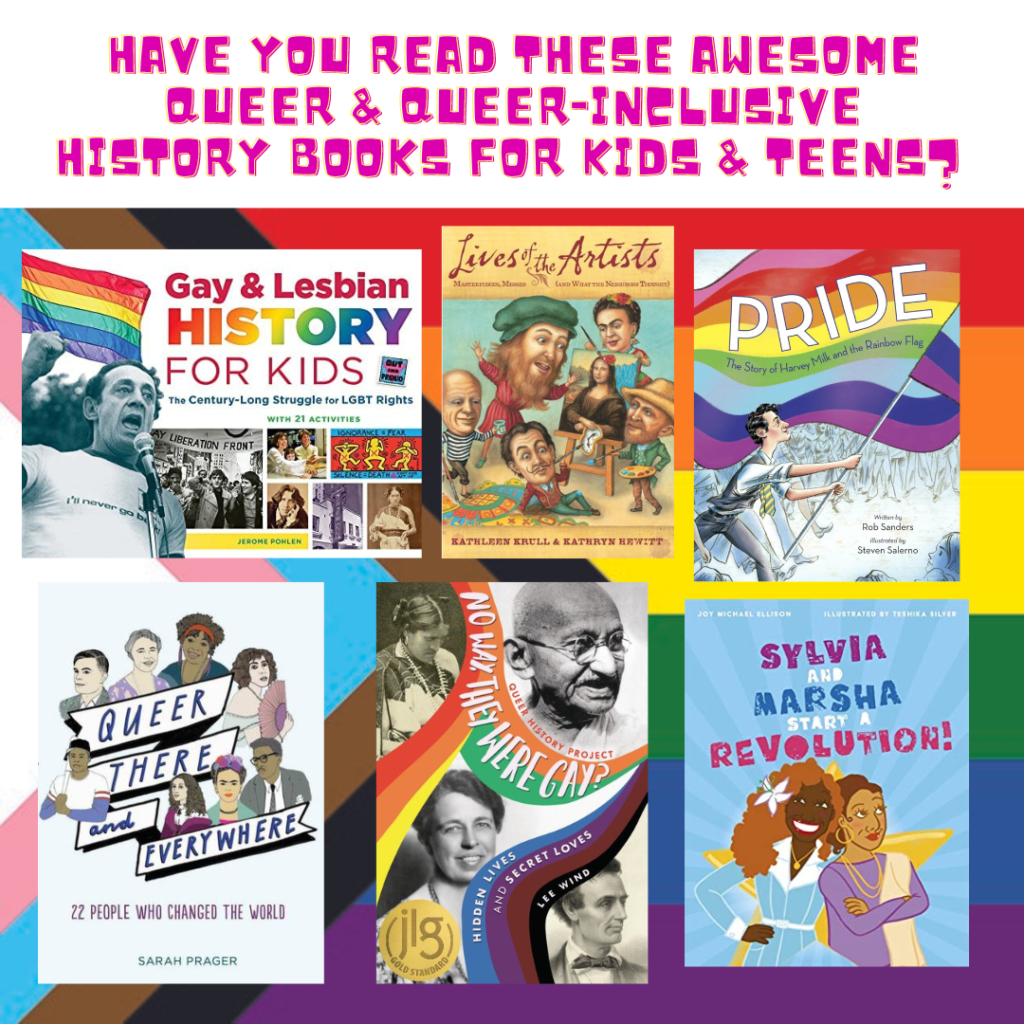 A graphic "Have You Read These Awesome Queer & Queer-Inclusive History Books for Kids and Teens?" Showing the covers of six books on the white,pink,blue,brown,black chevron version of the gay pride flag: 1) Gay and Lesbian History for Kids; Lives of the Artists; Pride: The Story of Harvey Milk and the Rainbow Flag: Queer There and Everywhere; No Way  They Were Gay?; and Sylvia and Marsha Start a Revolution.