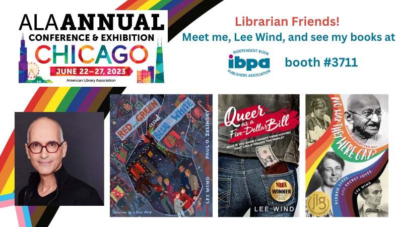 Graphic with the ALA Annual Conference 2023 graphic, Lee Wind's author photo, covers of "Red and Green and Blue and White," "Queer as a Five-Dollar Bill," and "No Way, They Were Gay" and the text: "Librarian Friends! Meet me, Lee Wind, and see my books at IBPA booth #3711