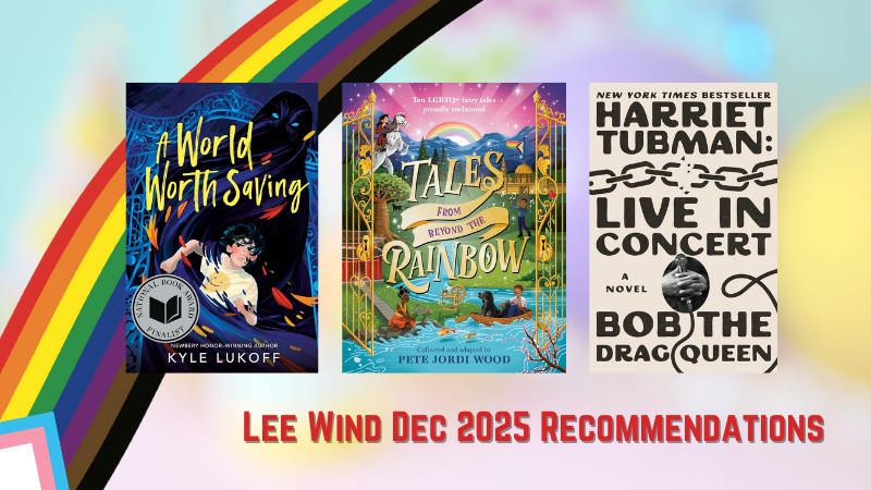 graphic showing Lee Wind Dec 2025 Recommendations: A World Worth Saving by Kyle Lukoff; Tales from Beyond the Rainbow by Pete Jordi Wood; Harriet Tubman: Live in Concert, a Novel by Bob the Drag Queen.